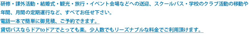 研修・課外活動・結婚式・観光・旅行・イベント会場などへの送迎、スクールバス・学校のクラブ活動の移動や 年間、月間の定期運行など、すべてお任せ下さい。