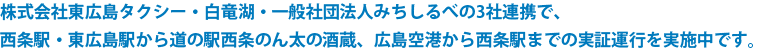 株式会社東広島タクシー・白竜湖・一般社団法人みちしるべ以上3社連携で、西条駅・東広島駅から道の駅西条のん太の酒蔵広島空港から西条駅までの実証運行を実施中です。