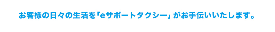 お客様の日々の生活を「eサポートタクシー」がお手伝いいたします。