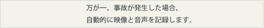 万が一、事故が発生した場合、自動的に映像と音声を記録します。