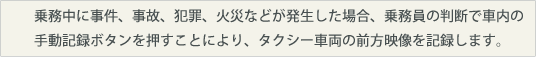 乗務中に事件、事故、犯罪、火災などが発生した場合、乗務員の判断で手動記録ボタンを押すことにより、タクシー車両の前方映像を記録します。
