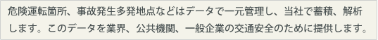 危険運転箇所、事故発生多発地点などはデータで一元管理し、当社では蓄積、解析します。このデータを業界、公共機関一般企業の交通安全のために提供します。