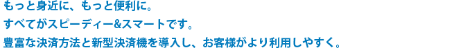 もっと身近に、もっと便利に。すべてがスピーディー&スマートです。豊富な決済方法と新型決済機を導入し、お客様がより利用しやすく。