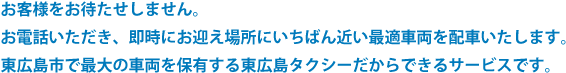 迅速な配車システムお客様をお待たせしません。　お電話いただき、即時にお迎え場所に一番近い最適車両を配車します。東広島市で最大の車両を保有する東広島タクシーだから出来るサービスです。