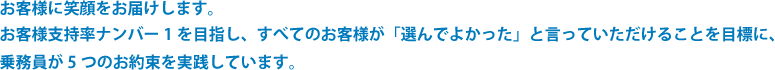 お客様に笑顔をお届けします。お客様支持率ナンバー１を目指し、すべてのお客様が「選んで良かった」と言っていただける事を目標に、乗務員が５つのお約束を実践しています。